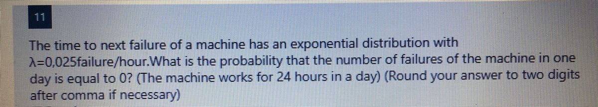 11
The time to next failure of a machine has an exponential distribution with
X30,025failure/hour.What is the probability that the number of failures of the machine in one
day is equal to 0? (The machine works for 24 hours in a day) (Round your answer to two digits
after comma if necessary)
