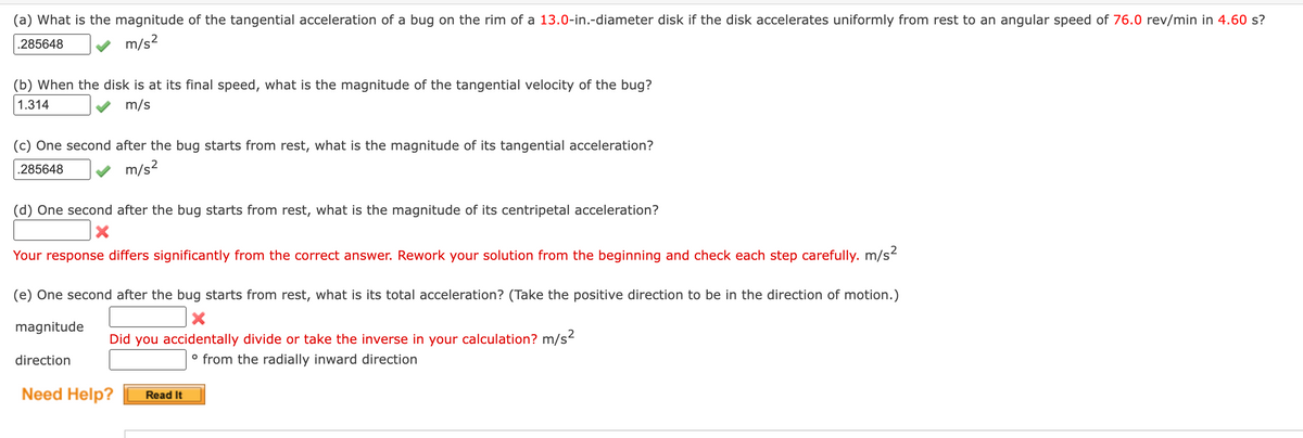 (a) What is the magnitude of the tangential acceleration of a bug on the rim of a 13.0-in.-diameter disk if the disk accelerates uniformly from rest to an angular speed of 76.0 rev/min in 4.60 s?
.285648
m/s?
(b) When the disk is at its final speed, what is the magnitude of the tangential velocity of the bug?
1.314
m/s
(c) One second after the bug starts from rest, what is the magnitude of its tangential acceleration?
.285648
m/s?
(d) One second after the bug starts from rest, what is the magnitude of its centripetal acceleration?
Your response differs significantly from the correct answer. Rework your solution from the beginning and check each step carefully. m/s2
(e) One second after the bug starts from rest, what is its total acceleration? (Take the positive direction to be in the direction of motion.)
magnitude
Did you accidentally divide or take the inverse in your calculation? m/s?
° from the radially inward direction
direction
Need Help?
Read It
