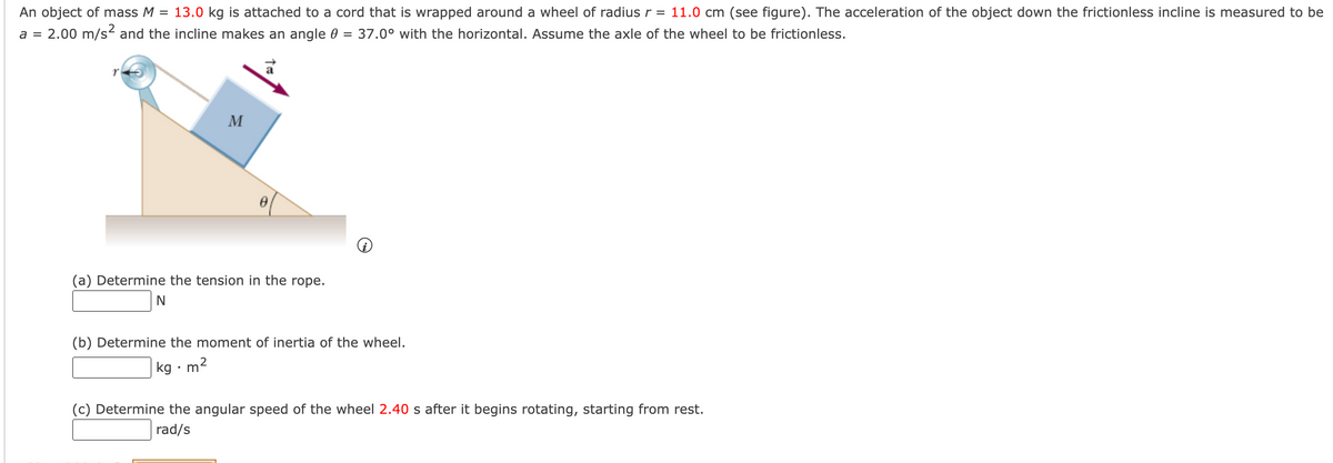 An object of mass M
= 13.0 kg is attached to a cord that is wrapped around a wheel of radius r = 11.0 cm (see figure). The acceleration of the object down the frictionless incline is measured to be
2.00 m/s2 and the incline makes an angle 0
37.0° with the horizontal. Assume the axle of the wheel to be frictionless.
a =
%3D
M
(a) Determine the tension in the rope.
(b) Determine the moment of inertia of the wheel.
|kg · m²
(c) Determine the angular speed of the wheel 2.40 s after it begins rotating, starting from rest.
rad/s
