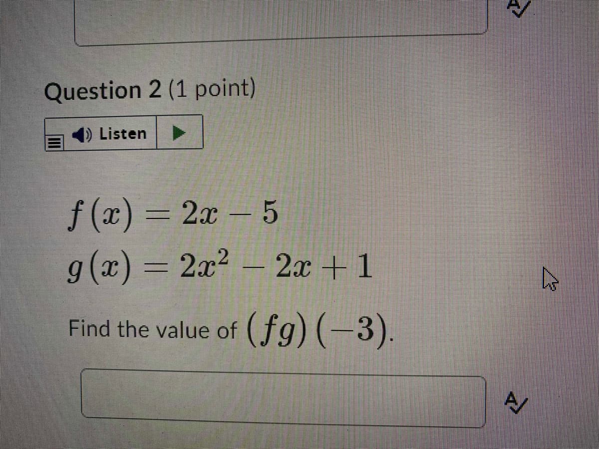 Question 2 (1 point)
Listen
f (x) – 2x- 5
g(x) = 2x² – 2x + 1
Find the value of ( fg) (-3).
A/
