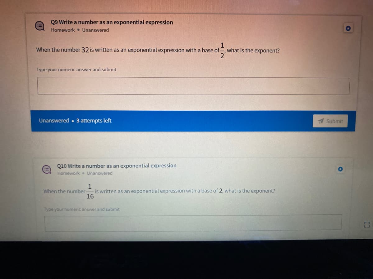 Q9 Write a number as an exponential expression
Homework • Unanswered
When the number 32 is written as an exponential expression with a base of , what is the exponent?
Type your numeric answer and submit
Unanswered • 3 attempts left
Submit
Q10 Write a number as an exponential expression
Homework. Unanswered
1
is written as an exponential expression with a base of 2, what is the exponent?
16
When the number-
Type your numeric answer and submit
