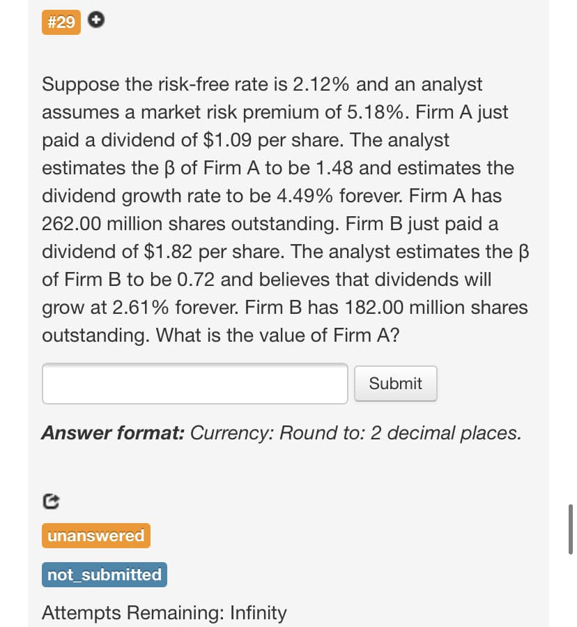 #29
Suppose the risk-free rate is 2.12% and an analyst
assumes a market risk premium of 5.18%. Firm A just
paid a dividend of $1.09 per share. The analyst
estimates the B of Firm A to be 1.48 and estimates the
dividend growth rate to be 4.49% forever. Firm A has
262.00 million shares outstanding. Firm B just paid a
dividend of $1.82 per share. The analyst estimates the B
of Firm B to be 0.72 and believes that dividends will
grow at 2.61% forever. Firm B has 182.00 million shares
outstanding. What is the value of Firm A?
Submit
Answer format: Currency: Round to: 2 decimal places.
unanswered
not_submitted
Attempts Remaining: Infinity
