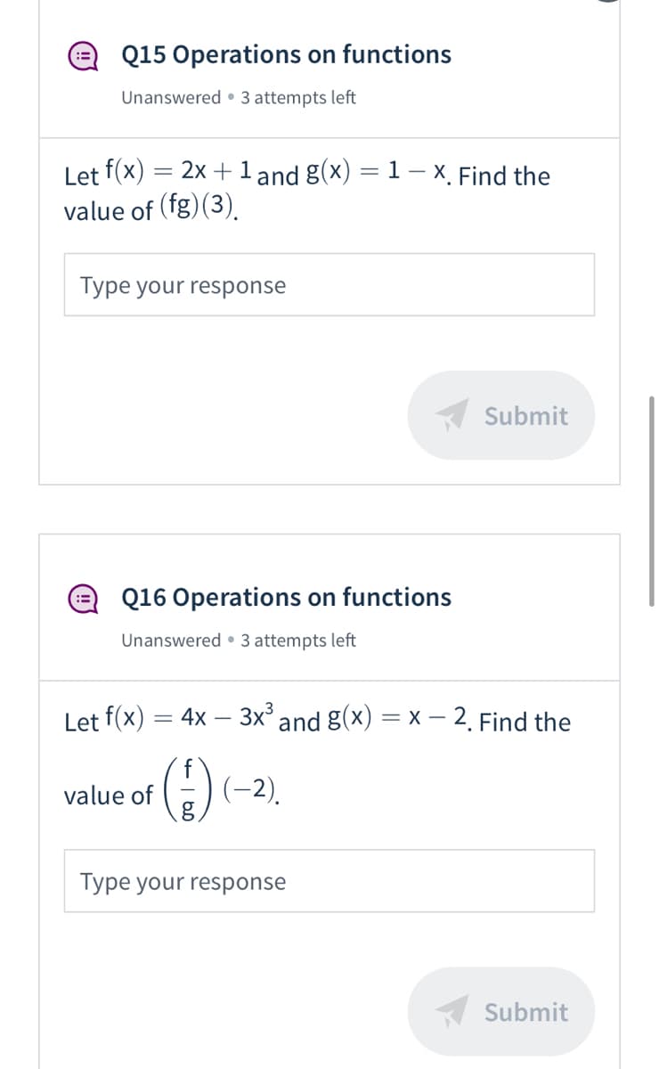 Q15 Operations on functions
Unanswered • 3 attempts left
Let f(x)
value of (fg) (3).
2x + 1 and g(x) = 1– x. Find the
Type your response
Submit
Q16 Operations on functions
Unanswered • 3 attempts left
Let f(x) = 4x – 3x° and g(x) = X – 2. Find the
value of
(-2).
Type your response
Submit
