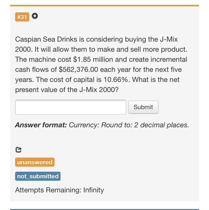 #31
Caspian Sea Drinks is considering buying the J-Mix
2000. It will allow them to make and sell more product.
The machine cost $1.85 million and create incremental
cash flows of $562,376.00 each year for the next five
years. The cost of capital is 10.66%. What is the net
present value of the J-Mix 2000?
Submit
Answer format: Currency: Round to: 2 decimal places.
unanswered
not_submitted
Attempts Remaining: Infinity
