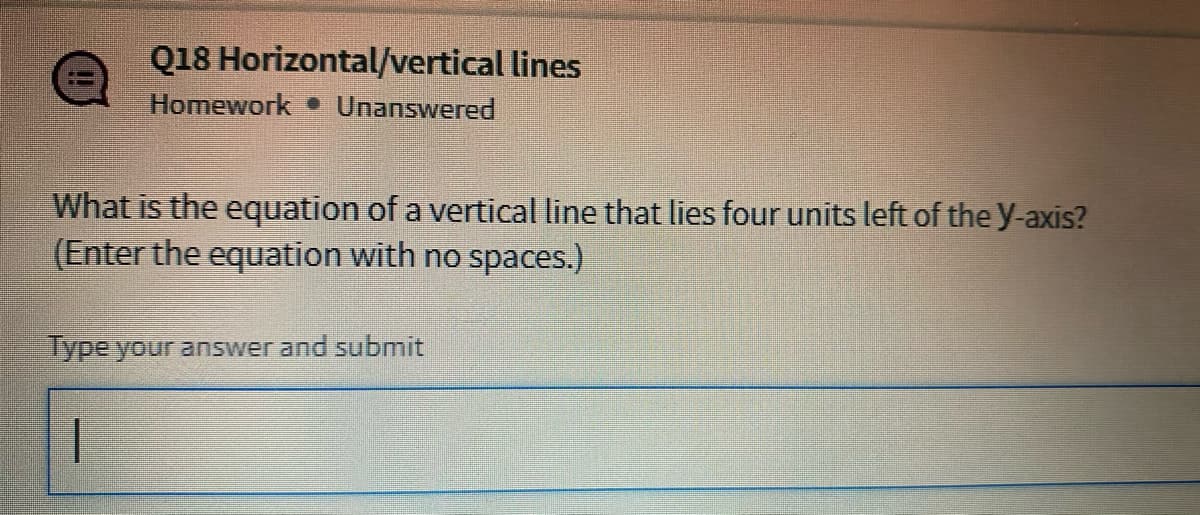Q18 Horizontal/vertical lines
Homework Unanswered
What is the equation of a vertical line that lies four units left of the y-axis?
(Enter the equation with no spaces.)
lype your answer and submit
