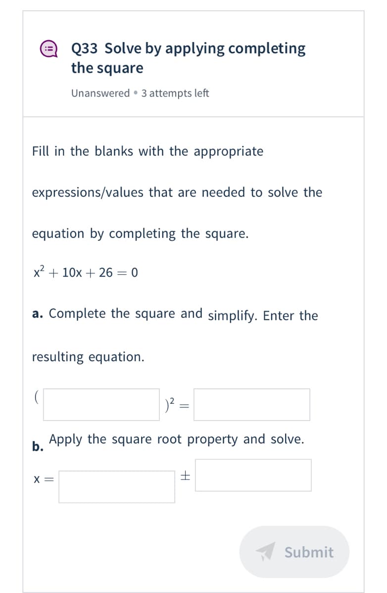 Q33 Solve by applying completing
the square
Unanswered • 3 attempts left
Fill in the blanks with the appropriate
expressions/values that are needed to solve the
equation by completing the square.
x + 10x + 26 = 0
a. Complete the square and simplify. Enter the
resulting equation.
Apply the square root property and solve.
b.
X =
Submit

