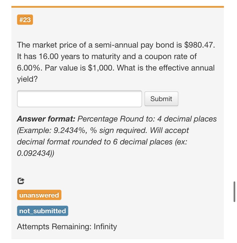 # 23
The market price of a semi-annual pay bond is $980.47.
It has 16.00 years to maturity and a coupon rate of
6.00%. Par value is $1,000. What is the effective annual
yield?
Submit
Answer format: Percentage Round to: 4 decimal places
(Example: 9.2434%, % sign required. Will accept
decimal format rounded to 6 decimal places (ex:
0.092434))
unanswered
not_submitted
Attempts Remaining: Infinity
