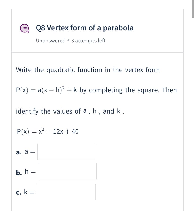 Q8 Vertex form of a parabola
Unanswered • 3 attempts left
Write the quadratic function in the vertex form
P(x) = a(x – h)² +k by completing the square. Then
identify the values of a, h, and k.
P(x) = x² – 12x + 40
а. а —
b. h =
с. k -
