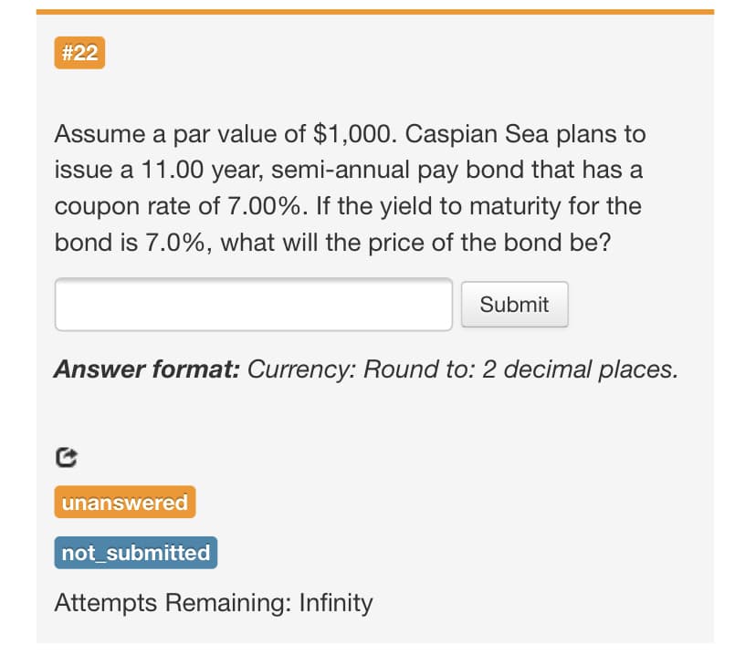 #22
Assume a par value of $1,000. Caspian Sea plans to
issue a 11.00 year, semi-annual pay bond that has a
coupon rate of 7.00%. If the yield to maturity for the
bond is 7.0%, what will the price of the bond be?
Submit
Answer format: Currency: Round to: 2 decimal places.
unanswered
not_submitted
Attempts Remaining: Infinity
