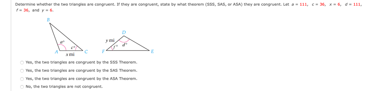 Determine whether the two triangles are congruent. If they are congruent, state by what theorem (SSS, SAS, or ASA) they are congruent. Let a = 111, c = 36, x = 6, d = 111,
f = 36, and y = 6.
В
D
y mi
a°
A
C
E
х mi
O Yes, the two triangles are congruent by the SSS Theorem.
O Yes, the two triangles are congruent by the SAS Theorem.
O Yes, the two triangles are congruent by the ASA Theorem.
O No, the two triangles are not congruent.
