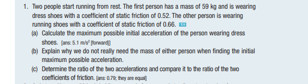 1. Two people start running from rest. The first person has a mass of 59 kg and is wearing
dress shoes with a coefficient of static friction of 0.52. The other person is wearing
running shoes with a coefficient of static friction of 0.66.™
(a) Calculate the maximum possible initial acceleration of the person wearing dress
shoes. [ans: 5.1 m/s² [forward]]
(b) Explain why we do not really need the mass of either person when finding the initial
maximum possible acceleration.
(c) Determine the ratio of the two accelerations and compare it to the ratio of the two
coefficients of friction. [ans: 0.79; they are equal]