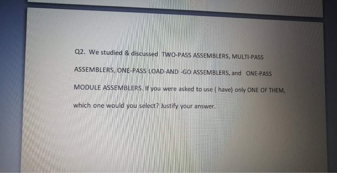 Q2. We studied & discussed TWO-PASS ASSEMBLERS, MULTI-PASS
ASSEMBLERS, ONE-PASS LOAD-AND -GO ASSEMBLERS, and ONE-PASS
MODULE ASSEMBLERS. If you were asked to use ( have) only ONE OF THEM,
which one would you select? Justify your answer.
