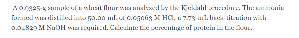 A 0.9325-g sample of a wheat flour was analyzed by the Kjeldahl procedure. The ammonia
formed was distilled into 50.0o mL of o.05063 M HCl; a 7.73-mL back-titration with
0.04829 M NaOH was required. Calculate the percentage of protein in the flour.
