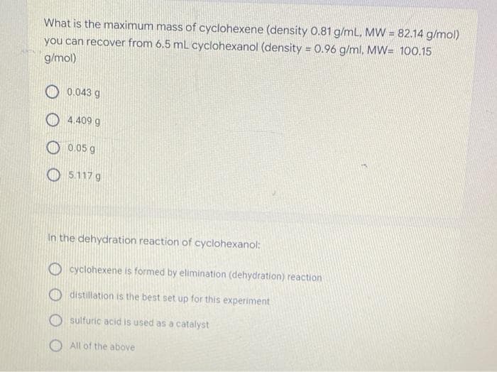 What is the maximum mass of cyclohexene (density 0.81 g/mL, MW = 82.14 g/mol)
you can recover from 6.5 mL cyclohexanol (density = 0.96 g/ml, MW= 100.15
g/mol)
0.043 g
4.409 g
0.05 g
5.117 g
In the dehydration reaction of cyclohexanol:
cyclohexene is formed by elimination (dehydration) reaction
distillation is the best set up for this experiment
sulfuric acid is used as a catalyst
All of the above