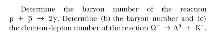 the baryon number
p + p → 2y. Determine (b) the baryon number and (c)
the electron-lepton number of the reaction N → A° + K¯.
Determine
of the
reaction
