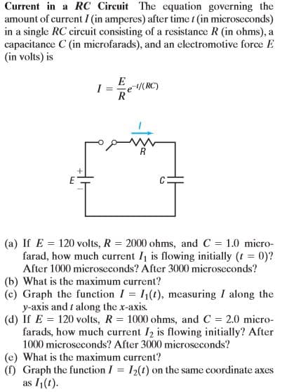 Current in a RC Circuit The equation governing the
amount of current I (in amperes) after time t (in microseconds)
in a single RC circuit consisting of a resistance R (in ohms), a
capacitance C (in microfarads), and an electromotive force E
(in volts) is
E(RC)
I =
R
(a) If E = 120 volts, R = 2000 ohms, and C = 1.0 micro-
farad, how much current I is flowing initially (t = 0)?
After 1000 microseconds? After 3000 microseconds?
(b) What is the maximum current?
(c) Graph the function I = I1(t), measuring I along the
y-axis and t along the x-axis.
(d) If E = 120 volts, R = 1000 ohms, and C = 2.0 micro-
farads, how much current I2 is flowing initially? After
1000 microseconds? After 3000 microseconds?
(e) What is the maximum current?
(f) Graph the function I = I2(t) on the same coordinate axes
as 1(1).
%3D
