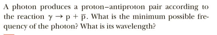A photon produces a proton-antiproton pair according to
the reaction y → p + p. What is the minimum possible fre-
quency of the photon? What is its wavelength?

