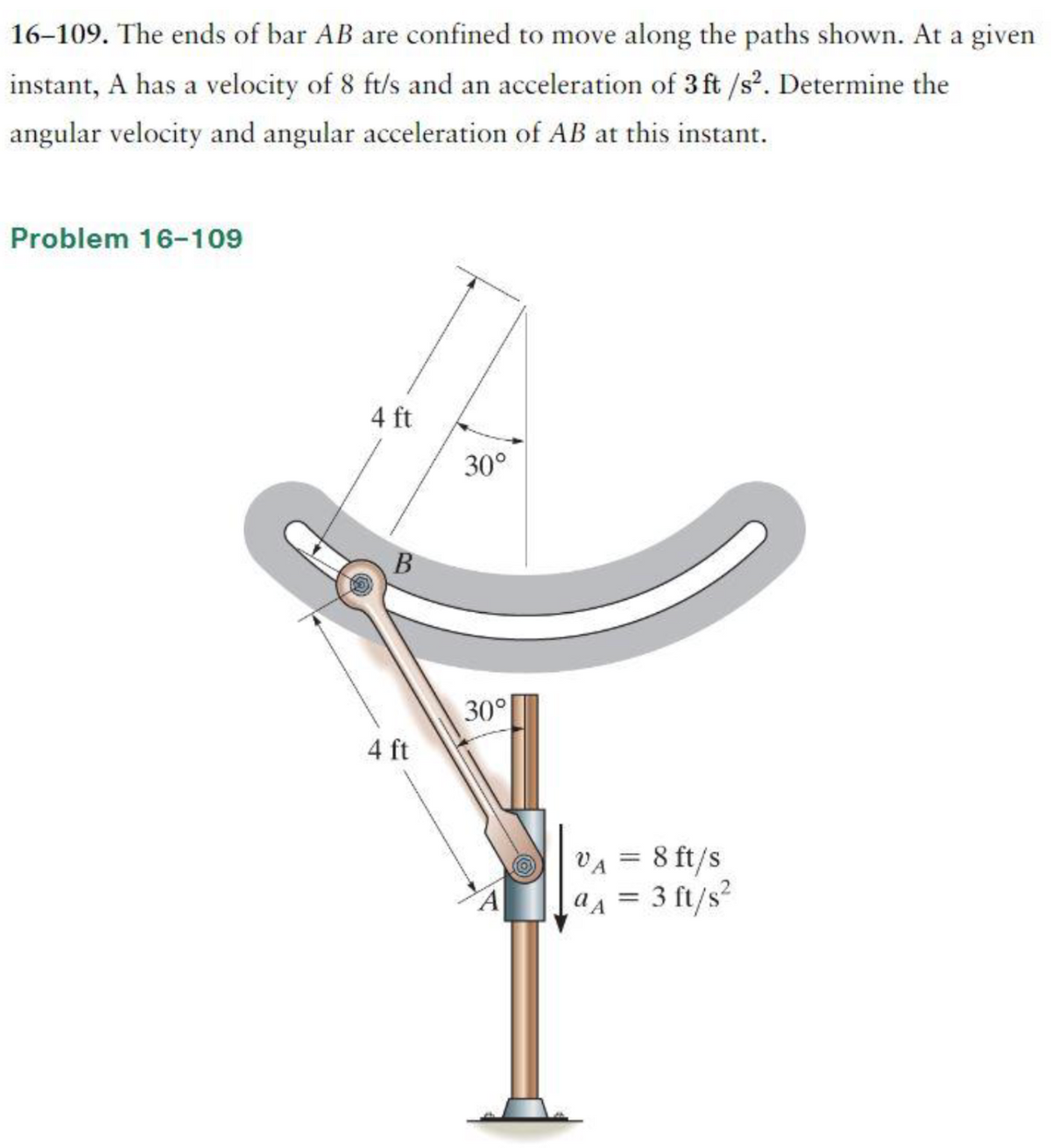 16-109. The ends of bar AB are confined to move along the paths shown. At a given
instant, A has a velocity of 8 ft/s and an acceleration of 3 ft /s². Determine the
angular velocity and angular acceleration of AB at this instant.
Problem 16-109
4 ft
B
4 ft
30°
30°
VA = 8 ft/s
aA = 3 ft/s²
