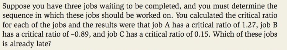 Suppose you have three jobs waiting to be completed, and you must determine the
sequence in which these jobs should be worked on. You calculated the critical ratio
for each of the jobs and the results were that job A has a critical ratio of 1.27, job B
has a critical ratio of -0.89, and job C has a critical ratio of 0.15. Which of these jobs
is already late?
