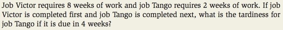 Job Victor requires 8 weeks of work and job Tango requires 2 weeks of work. If job
Victor is completed first and job Tango is completed next, what is the tardiness for
job Tango if it is due in 4 weeks?
