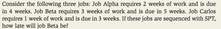 Consider the following three jobs: Job Alpha requires 2 weeks of work and is due
in 4 weeks. Job Beta requires 3 weeks of work and is due in 5 weeks. Job Carlos
requires 1 week of work and is due in 3 weeks. If these jobs are sequenced with SPT,
how late will job Beta be?

