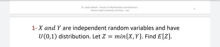 Dr. Asieh Abtahi - Faculty of Mathematics and Statistics-
islamic Azad University of Shirar-Iran
1- X and Y are independent random variables and have
U (0,1) distribution. Let Z = min{X,Y}. Find E[Z].
