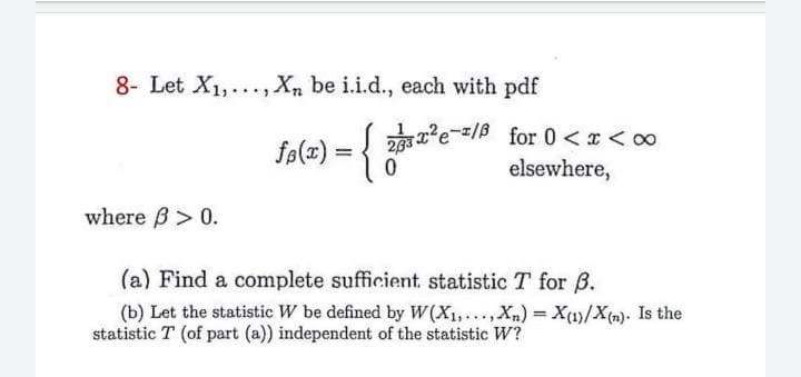 8- Let X1,..., Xn be i.i.d., each with pdf
fø(z) = { 2*e-/ for 0 <x < o0
elsewhere,
where B> 0.
(a) Find a complete sufficient, statistic T for B.
(b) Let the statistic W be defined by W(X1,..Xn) X(1)/X(m). Is the
statistic T (of part (a)) independent of the statistic W?
