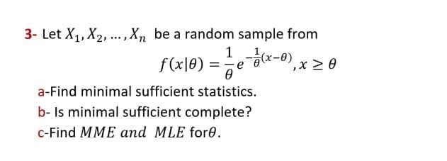3- Let X₁, X₂, ..., Xn be a random sample from
1 e - 1/(x-0), x ≥ 0
ƒ (x|0) = = = e = (x-0),
Ө
a-Find minimal sufficient statistics.
b- Is minimal sufficient complete?
c-Find MME and MLE fore.
