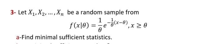 3- Let X₁, X₂,..., Xn be a random sample from
1
f(x|0) = =-=-=-e-7/(x-0),
, x ≥ 0
Ө
a-Find minimal sufficient statistics.