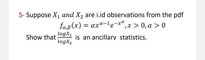 5- Suppose X1 and X2 are i.id observations from the pdf
fa,p (x) = axa-1e-x"
logX1
,x > 0, a > 0
is an ancillarv statistics.
logX2
Show that
