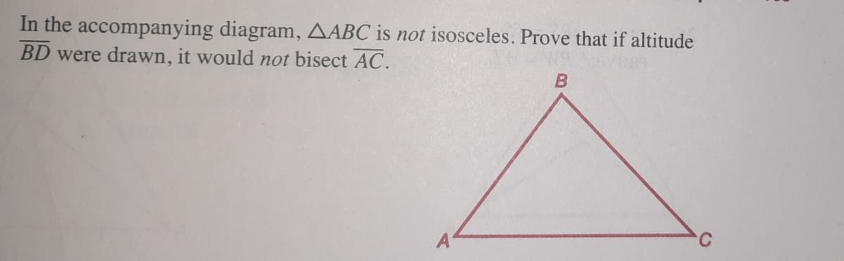 In the accompanying diagram, AABC is not isosceles. Prove that if altitude
BD were drawn, it would not bisect AC.
