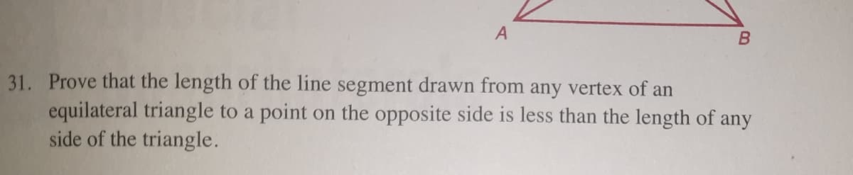 31. Prove that the length of the line segment drawn from any vertex of an
equilateral triangle to a point on the opposite side is less than the length of any
side of the triangle.
