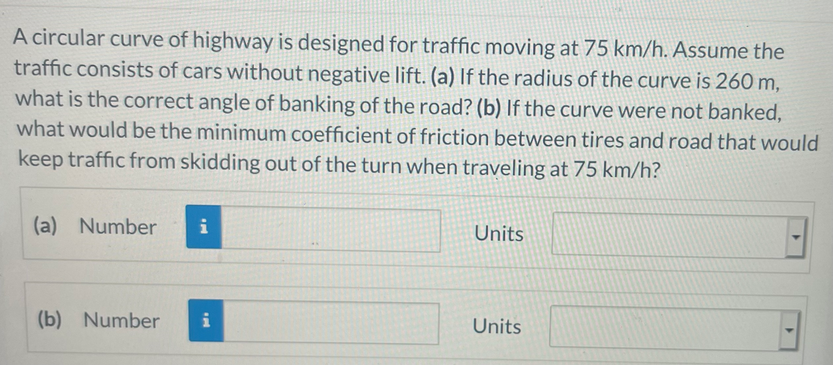 A circular curve of highway is designed for traffic moving at 75 km/h. Assume the
traffic consists of cars without negative lift. (a) If the radius of the curve is 260 m,
what is the correct angle of banking of the road? (b) If the curve were not banked,
what would be the minimum coefficient of friction between tires and road that would
keep traffic from skidding out of the turn when traveling at 75 km/h?
(a) Number
Units
(b) Number
Units
