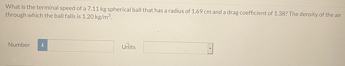 What is the terminal speed of a 7.11 kg spherical ball that has a radius of 1.69 cm and a drag coefficient of 1.38? The density of the air
through which the ball falls is 1.20 kg/m³.
Number
i
Units
