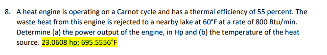 8. A heat engine is operating on a Carnot cycle and has a thermal efficiency of 55 percent. The
waste heat from this engine is rejected to a nearby lake at 60°F at a rate of 800 Btu/min.
Determine (a) the power output of the engine, in Hp and (b) the temperature of the heat
source. 23.0608 hp; 695.5556°F
