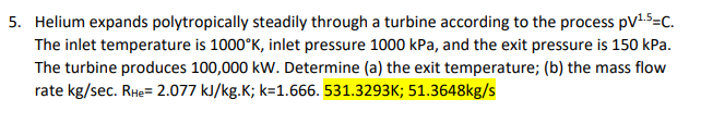 5. Helium expands polytropically steadily through a turbine according to the process pV15=c.
The inlet temperature is 1000°K, inlet pressure 1000 kPa, and the exit pressure is 150 kPa.
The turbine produces 100,000 kW. Determine (a) the exit temperature; (b) the mass flow
rate kg/sec. RHe= 2.077 kJ/kg.K; k=1.666. 531.3293K; 51.3648kg/s
