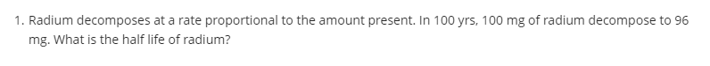 1. Radium decomposes at a rate proportional to the amount present. In 100 yrs, 100 mg of radium decompose to 96
mg. What is the half life of radium?
