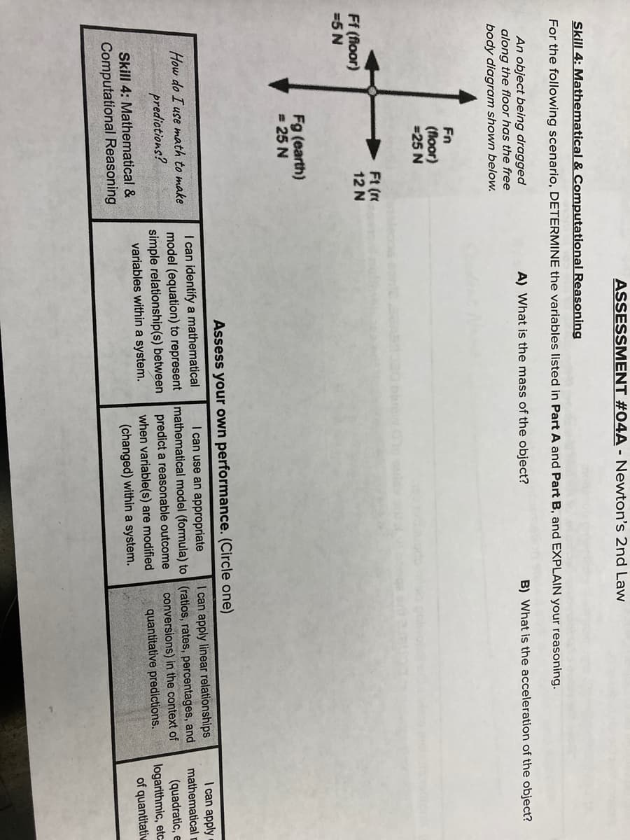 ASSESSMENT #04A - Newton's 2nd Law
Skill 4: Mathematical & Computational Reasoning
For the following scenario, DETERMINE the variables listed in Part A and Part B, and EXPLAIN your reasoning.
An object being dragged
along the floor has the free
body diagram shown below.
A) What is the mass of the object?
B) What is the acceleration of the object?
Fn
(floor)
=25 N
Ft (
12 N
Ff (floor)
=5 N
Fg (earth)
= 25 N
Assess your own performance. (Circle one)
I can apply
mathematical
(quadratic, e
logarithmic, etc
of quantitativ
I can identify a mathematical
I can use an appropriate
I can apply linear relationships
How do I use math to make
predictions?
model (equation) to represent mathematical model (formula) to (ratios, rates, percentages, and
predict a reasonable outcome
when variable(s) are modified
(changed) within a system.
simple relationship(s) between
variables within a system.
conversions) in the context of
quantitative predictions.
Skill 4: Mathematical &
Computational Reasoning
