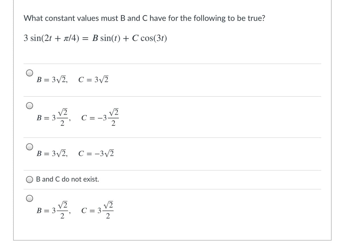 What constant values must B and C have for the following to be true?
3 sin(2f + π/4)
B sin(t) + C cos(3t)
B = 3v2, C = 3/2
B = 3.
V2
C = -3
B = 3/2, C = -3/2
B and C do not exist.
V2
B = 3
V2
С — 3:
