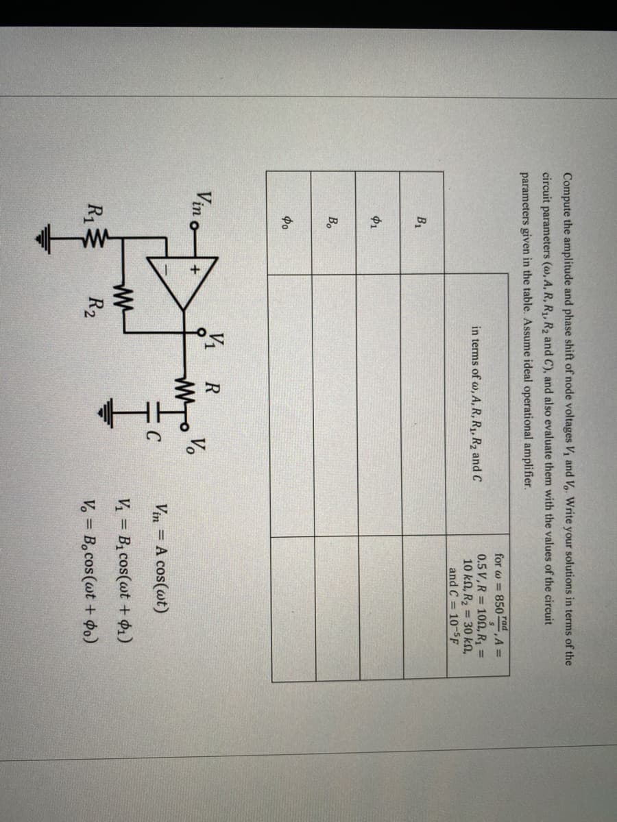 Compute the amplitude and phase shift of node voltages V, and V,. Write your solutions in terms of the
circuit parameters (@, A, R, R1, R2 and C), and also evaluate them with the values of the circuit
parameters given in the table. Assume ideal operational amplifier.
тad
for w = 850 ,A =
0.5 V,R = 100, R1 =
10 kN, R2 = 30 kN,
and C = 10-5F
in terms of w, A, R, R1, R2 and C
B1
$1
Bo
Фо
Vine
V1
R
V.
Vin = A cos(wt)
V = Bị cos(@t + $1)
Riミ
R2
V. = B,cos(wt + $o)
