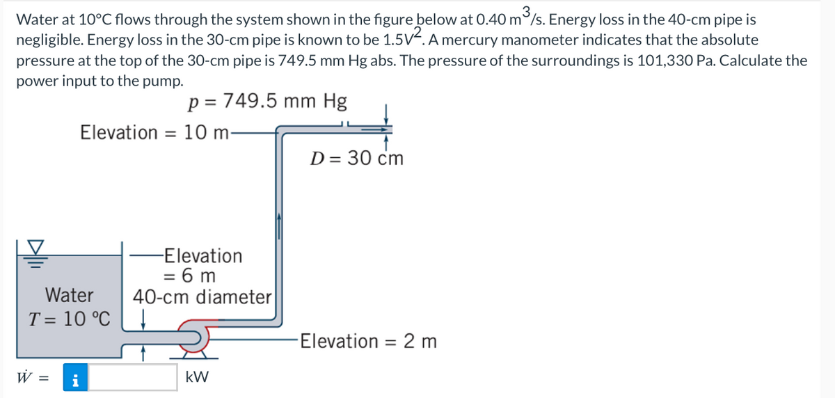 Water at 10°C flows through the system shown in the figure below at 0.40 m/s. Energy loss in the 40-cm pipe is
negligible. Energy loss in the 30-cm pipe is known to be 1.5V². A mercury manometer indicates that the absolute
pressure at the top of the 30-cm pipe is 749.5 mm Hg abs. The pressure of the surroundings is 101,330 Pa. Calculate the
power input to the pump.
Elevation
Water
T = 10 °C
W = i
=
p = 749.5 mm Hg
10 m-
-Elevation
= 6m
40-cm diameter
kW
D = 30 cm
-Elevation 2 m
=