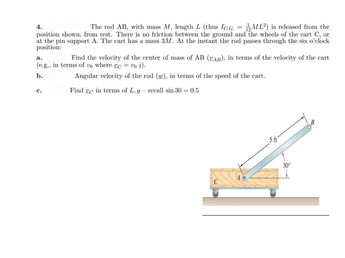 4.
The rod AB, with mass M, length L (thus Ic.G. = ML²) is released from the
position shown, from rest. There is no friction between the ground and the wheels of the cart C, or
at the pin support A. The cart has a mass 3M. At the instant the rod passes through the six o'clock
position:
а.
Find the velocity of the center of mass of AB (vAB), in terms of the velocity of the cart
(e.g., in terms of vo where vc = vo i).
b.
Angular velocity of the rod (w), in terms of the speed of the cart.
Find vc in terms of L, g
recall sin 30 = 0.5
с.
5 ft
30°
A O
C
