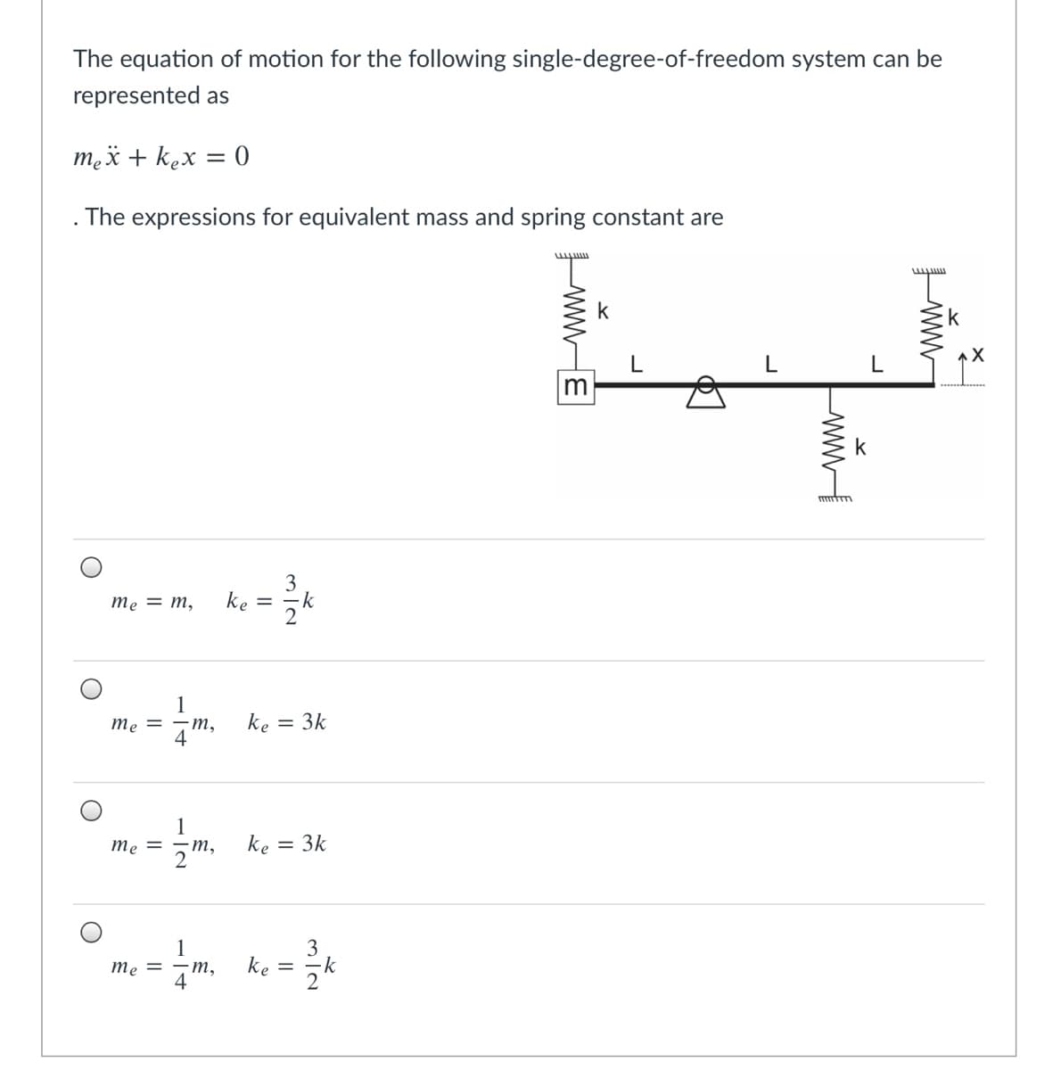 The equation of motion for the following single-degree-of-freedom system can be
represented as
mex + kex = 0
The expressions for equivalent mass and spring constant are
k
k
3
me = m,
ke
= -k
1
ke = 3k
me = -m,
4
1
-т,
me =
ke = 3k
3
-k
ke
2
1
me = -m,
4
ww-
