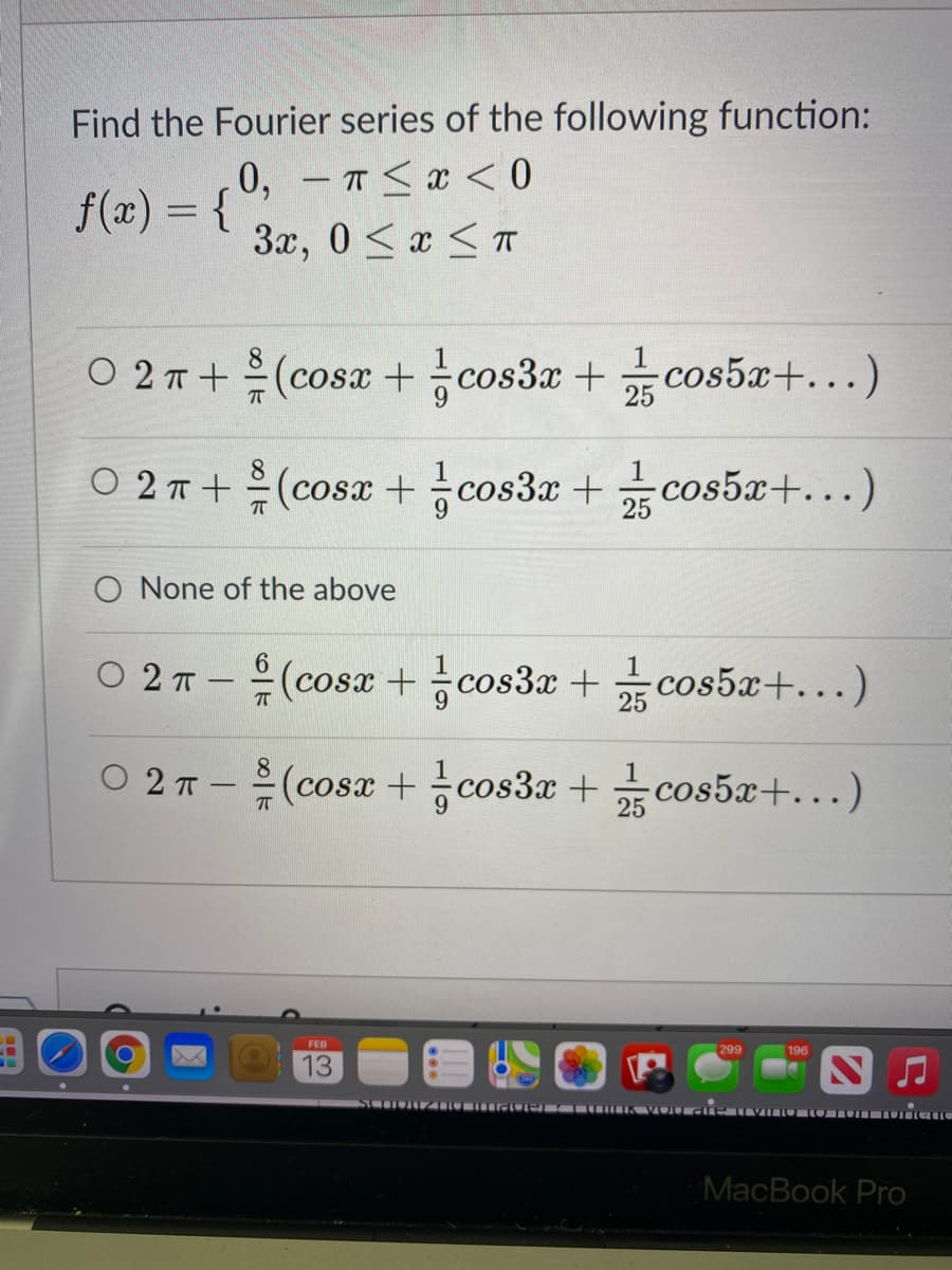 Find the Fourier series of the following function:
0, -T<x < 0
f(x) = {
3x, 0 <x <T
02ㅠ+ 흙(cosz + 능cos3z + 끓cos5a+ )
cos5x+...)
1
02T+은(cosz + 능cos3z +
cos5x+...)
O None of the above
02T-음(cosz + cos3z + 끓cos5a+ )
cos3x +
02T- 흙(cosz + cos3z + 끓cos5z+ )
O 2
cos5x+...)
FEB
299
196
13
MacBook Pro
