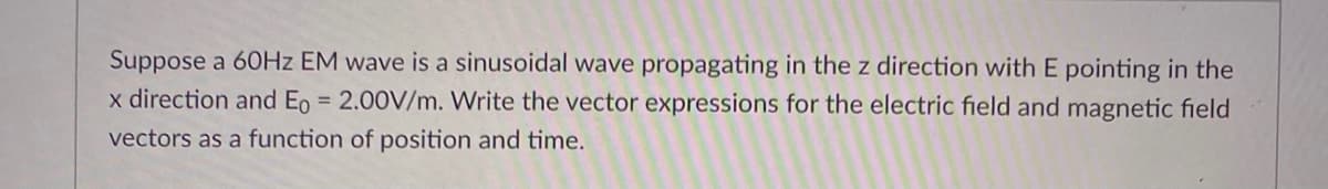 Suppose a 60HZ EM wave is a sinusoidal wave propagating in the z direction with E pointing in the
x direction and Eo = 2.00V/m. Write the vector expressions for the electric field and magnetic field
%3D
vectors as a function of position and time.
