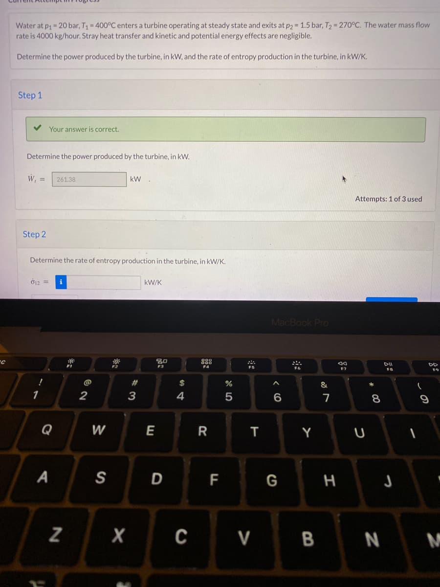 FC
Water at p₁ = 20 bar, T₁ = 400°C enters a turbine operating at steady state and exits at p2 = 1.5 bar, T₂ = 270°C. The water mass flow
rate is 4000 kg/hour. Stray heat transfer and kinetic and potential energy effects are negligible.
Determine the power produced by the turbine, in kW, and the rate of entropy production in the turbine, in kW/K.
Step 1
Your answer is correct.
Determine the power produced by the turbine, in kW.
W₁ = 261.38
kW
Step 2
Determine the rate of entropy production in the turbine, in kW/K.
012 =
i
kW/K
F4
!
1
A
N
ភ្នំ
2
W
S
304
#3
E
20
F3
$
4
D
X C
R
F
%
5
200
T
MacBook Pro
***
6
Y
&
7
JA
Attempts: 1 of 3 used
U
* 00
8
DII
FB
G
H
J
V BN
(
9
F9
M