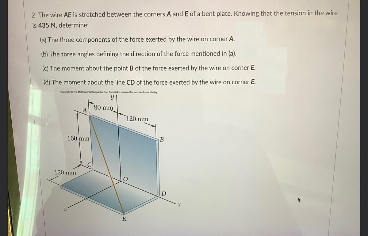 2. The wire AE is stretched between the corners A and E of a bent plate. Knowing that the tension in the wire
is 435 N, determine:
(a) The three components of the force exerted by the wire on corner A.
(b) The three angles defining the direction of the force mentioned in (a).
(c) The moment about the point B of the force exerted by the wire on corner E.
(d) The moment about the line CD of the force exerted by the wire on corner E.
Copyright O The McGran-H Companies, Inc. Permission required for reproduction or display
90 mm
120 mm
160 mm
120 mm
E
