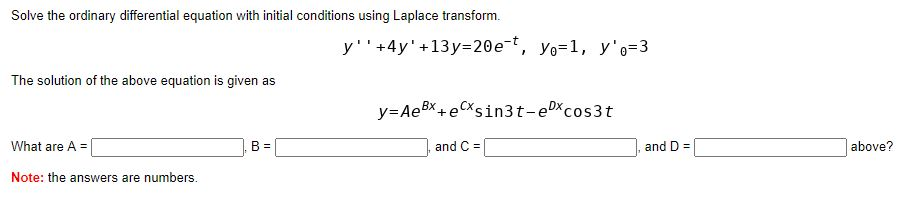 Solve the ordinary differential equation with initial conditions using Laplace transform.
y''+4y'+13y=20e-t, yo=1, y'o=3
The solution of the above equation is given as
y=A BX +e CXsin3t-eDxcos3t
What are A =
B =
and C =
and D =
above?
Note: the answers are numbers.
