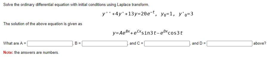 Solve the ordinary differential equation with initial conditions using Laplace transform.
y''+4y'+13y=20e-t, yo=1, y'o=3
The solution of the above equation is given as
y=AeBx +eCxsin3t-eDxcos3t
What are A =|
and C =
and D =
above?
Note: the answers are numbers.
