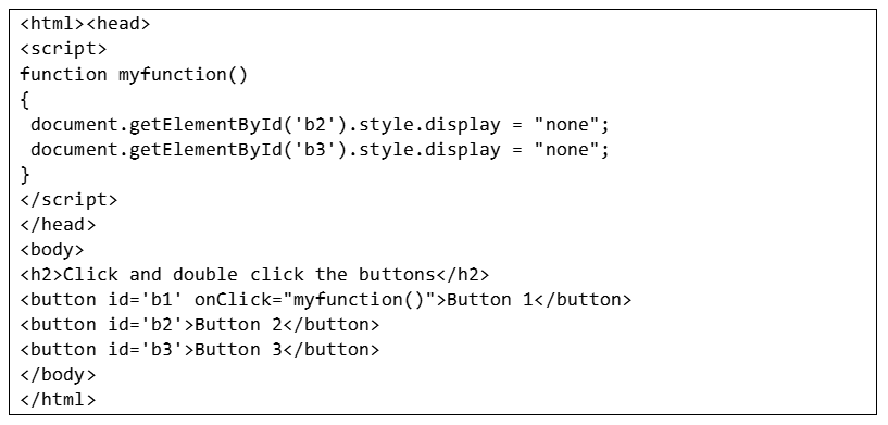 <html><head>
<script>
function myfunction()
{
document.getElementById('b2').style.display = "none";
document.getElementById('b3').style.display = "none";
}
</script>
</head>
<body>
<h2>Click and double click the buttons</h2>
<button id='b1' onClick="myfunction()">Button 1</button>
<button id='b2'>Button 2</button>
<button id='b3'>Button 3</button>
</body>
</html>
